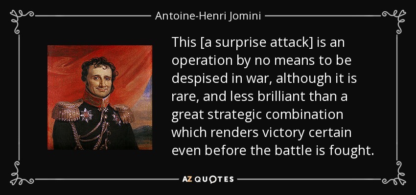 This [a surprise attack] is an operation by no means to be despised in war, although it is rare, and less brilliant than a great strategic combination which renders victory certain even before the battle is fought. - Antoine-Henri Jomini