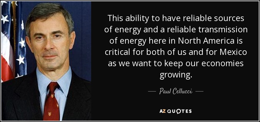 This ability to have reliable sources of energy and a reliable transmission of energy here in North America is critical for both of us and for Mexico as we want to keep our economies growing. - Paul Cellucci
