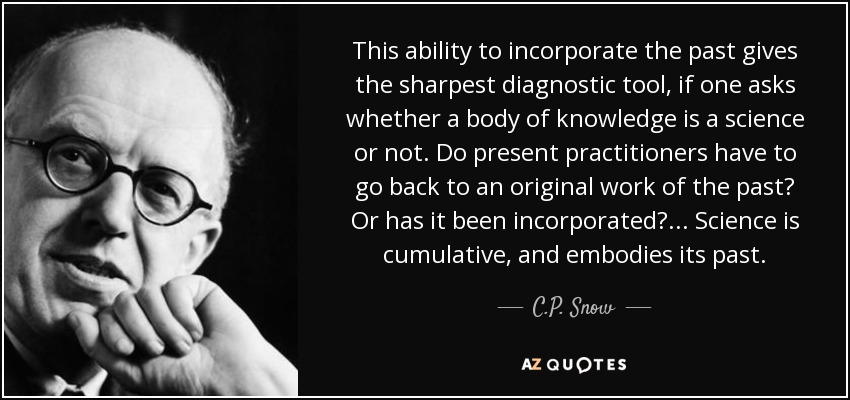 This ability to incorporate the past gives the sharpest diagnostic tool, if one asks whether a body of knowledge is a science or not. Do present practitioners have to go back to an original work of the past? Or has it been incorporated? ... Science is cumulative, and embodies its past. - C.P. Snow