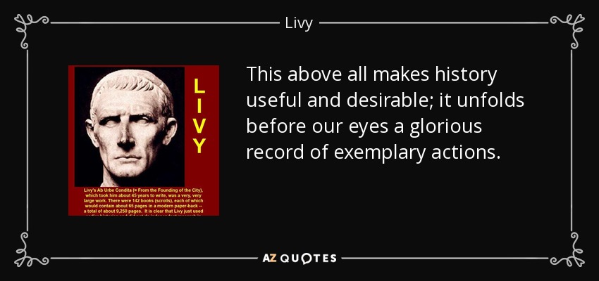 This above all makes history useful and desirable; it unfolds before our eyes a glorious record of exemplary actions. - Livy