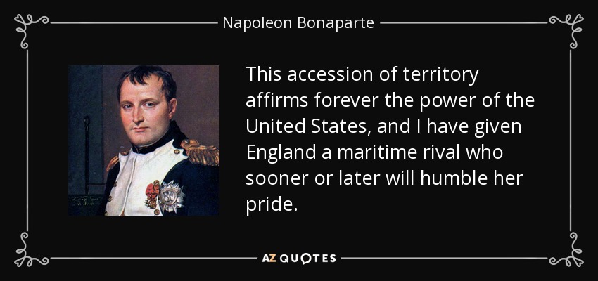 This accession of territory affirms forever the power of the United States, and I have given England a maritime rival who sooner or later will humble her pride. - Napoleon Bonaparte