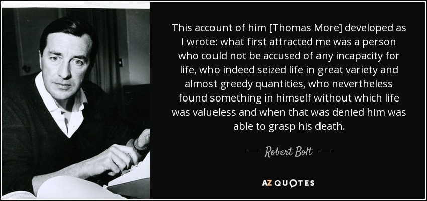 This account of him [Thomas More] developed as I wrote: what first attracted me was a person who could not be accused of any incapacity for life, who indeed seized life in great variety and almost greedy quantities, who nevertheless found something in himself without which life was valueless and when that was denied him was able to grasp his death. - Robert Bolt