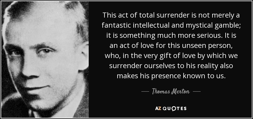 This act of total surrender is not merely a fantastic intellectual and mystical gamble; it is something much more serious. It is an act of love for this unseen person, who, in the very gift of love by which we surrender ourselves to his reality also makes his presence known to us. - Thomas Merton