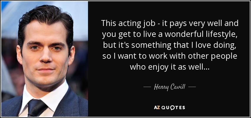 This acting job - it pays very well and you get to live a wonderful lifestyle, but it's something that I love doing, so I want to work with other people who enjoy it as well... - Henry Cavill