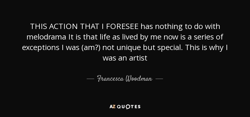 THIS ACTION THAT I FORESEE has nothing to do with melodrama It is that life as lived by me now is a series of exceptions I was (am?) not unique but special. This is why I was an artist - Francesca Woodman