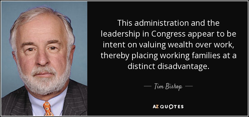This administration and the leadership in Congress appear to be intent on valuing wealth over work, thereby placing working families at a distinct disadvantage. - Tim Bishop