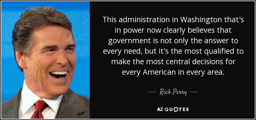 This administration in Washington that's in power now clearly believes that government is not only the answer to every need, but it's the most qualified to make the most central decisions for every American in every area. - Rick Perry