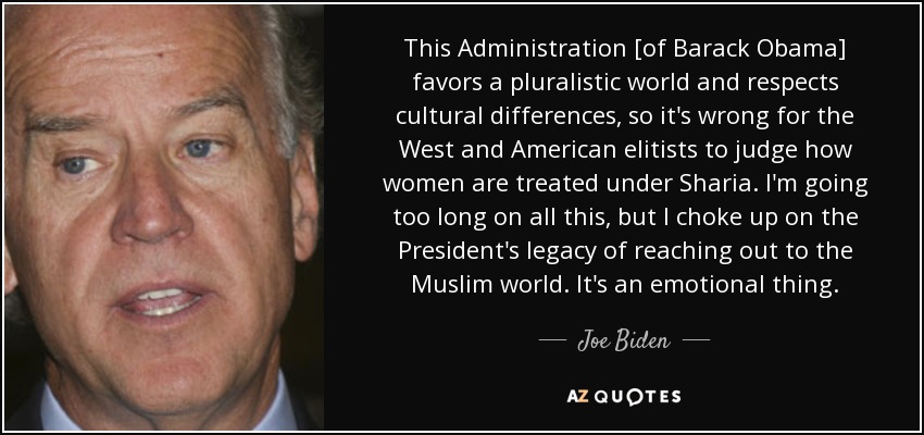 This Administration [of Barack Obama] favors a pluralistic world and respects cultural differences, so it's wrong for the West and American elitists to judge how women are treated under Sharia. I'm going too long on all this, but I choke up on the President's legacy of reaching out to the Muslim world. It's an emotional thing. - Joe Biden