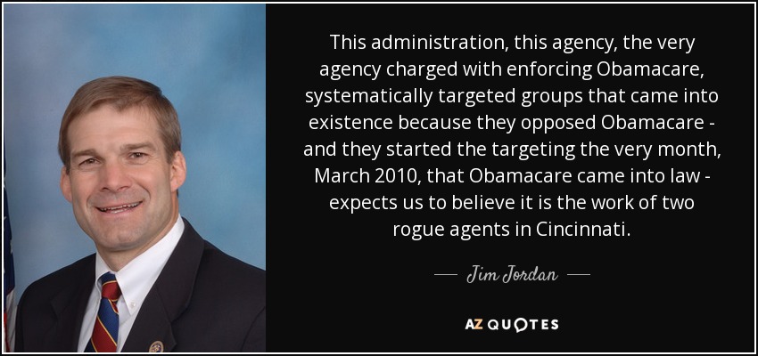 This administration, this agency, the very agency charged with enforcing Obamacare, systematically targeted groups that came into existence because they opposed Obamacare - and they started the targeting the very month, March 2010, that Obamacare came into law - expects us to believe it is the work of two rogue agents in Cincinnati. - Jim Jordan