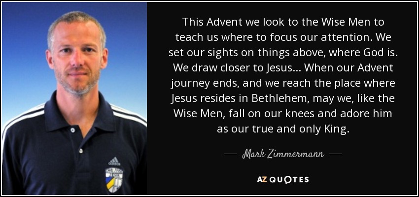 This Advent we look to the Wise Men to teach us where to focus our attention. We set our sights on things above, where God is. We draw closer to Jesus... When our Advent journey ends, and we reach the place where Jesus resides in Bethlehem, may we, like the Wise Men, fall on our knees and adore him as our true and only King. - Mark Zimmermann