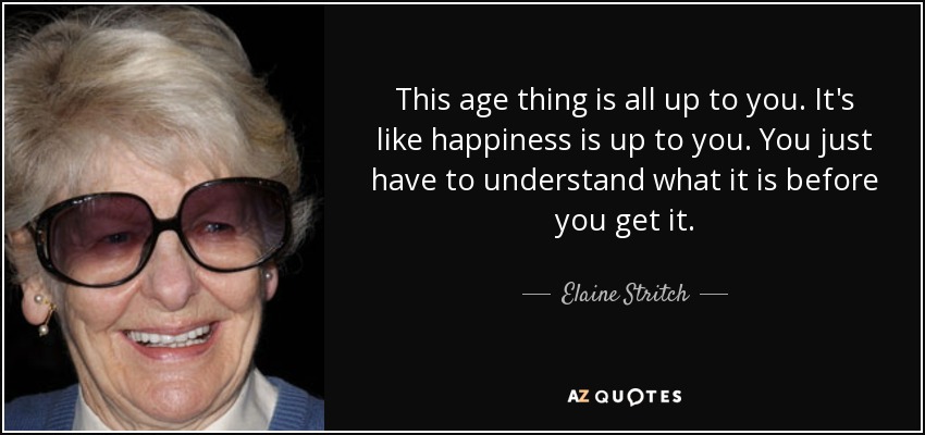 This age thing is all up to you. It's like happiness is up to you. You just have to understand what it is before you get it. - Elaine Stritch