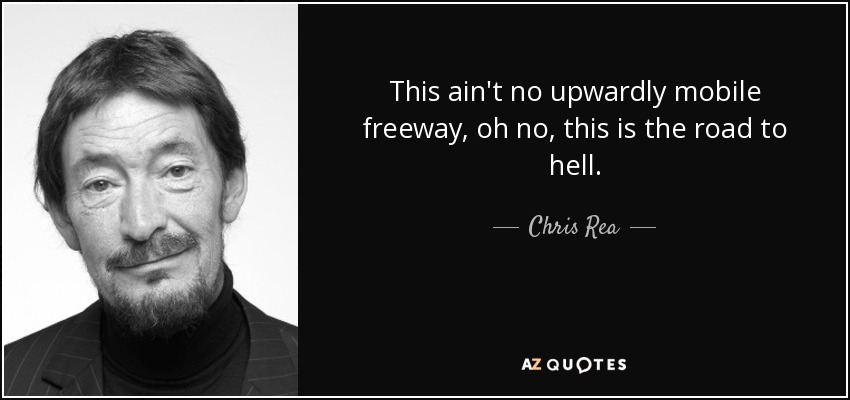 This ain't no upwardly mobile freeway, oh no, this is the road to hell. - Chris Rea