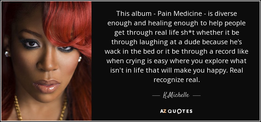 This album - Pain Medicine - is diverse enough and healing enough to help people get through real life sh*t whether it be through laughing at a dude because he's wack in the bed or it be through a record like when crying is easy where you explore what isn't in life that will make you happy. Real recognize real. - K.Michelle