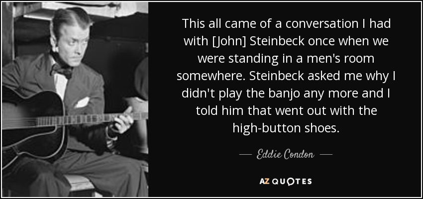 This all came of a conversation I had with [John] Steinbeck once when we were standing in a men's room somewhere. Steinbeck asked me why I didn't play the banjo any more and I told him that went out with the high-button shoes. - Eddie Condon
