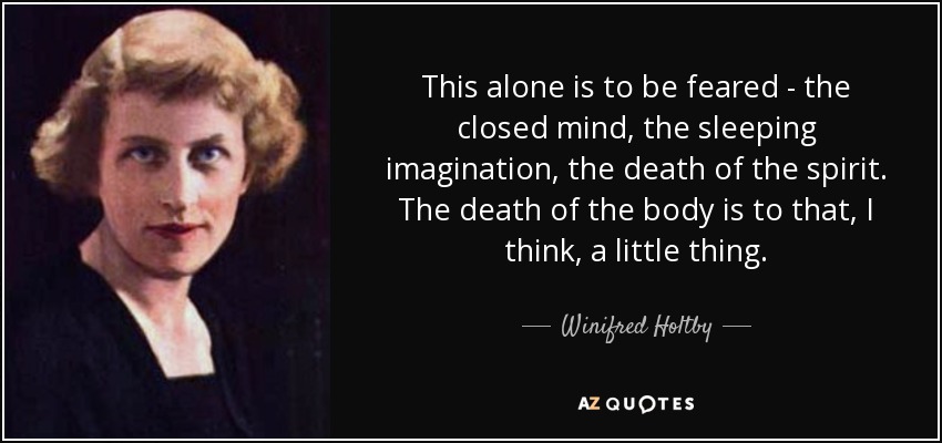 This alone is to be feared - the closed mind, the sleeping imagination, the death of the spirit. The death of the body is to that, I think, a little thing. - Winifred Holtby