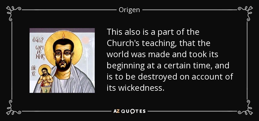 This also is a part of the Church's teaching, that the world was made and took its beginning at a certain time, and is to be destroyed on account of its wickedness. - Origen