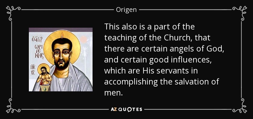 This also is a part of the teaching of the Church, that there are certain angels of God, and certain good influences, which are His servants in accomplishing the salvation of men. - Origen
