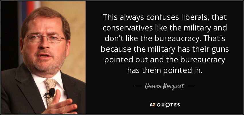 This always confuses liberals, that conservatives like the military and don't like the bureaucracy. That's because the military has their guns pointed out and the bureaucracy has them pointed in. - Grover Norquist