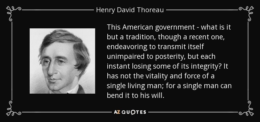 This American government - what is it but a tradition, though a recent one, endeavoring to transmit itself unimpaired to posterity, but each instant losing some of its integrity? It has not the vitality and force of a single living man; for a single man can bend it to his will. - Henry David Thoreau