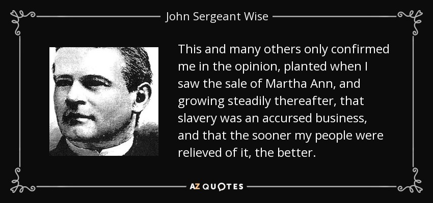 This and many others only confirmed me in the opinion, planted when I saw the sale of Martha Ann, and growing steadily thereafter, that slavery was an accursed business, and that the sooner my people were relieved of it, the better. - John Sergeant Wise