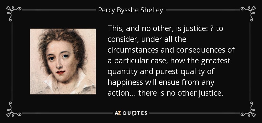 This, and no other, is justice:  to consider, under all the circumstances and consequences of a particular case, how the greatest quantity and purest quality of happiness will ensue from any action ... there is no other justice. - Percy Bysshe Shelley