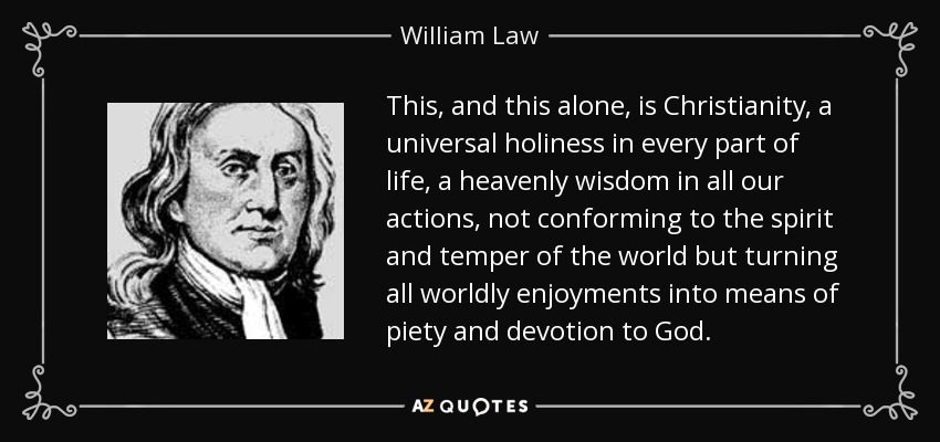 This, and this alone, is Christianity, a universal holiness in every part of life, a heavenly wisdom in all our actions, not conforming to the spirit and temper of the world but turning all worldly enjoyments into means of piety and devotion to God. - William Law