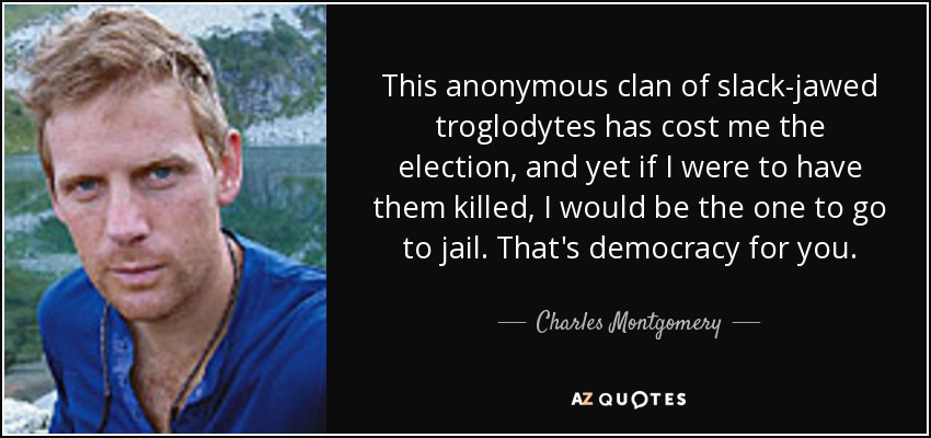 This anonymous clan of slack-jawed troglodytes has cost me the election, and yet if I were to have them killed, I would be the one to go to jail. That's democracy for you. - Charles Montgomery