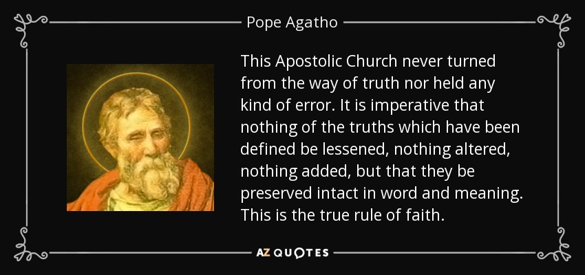 This Apostolic Church never turned from the way of truth nor held any kind of error. It is imperative that nothing of the truths which have been defined be lessened, nothing altered, nothing added, but that they be preserved intact in word and meaning. This is the true rule of faith. - Pope Agatho