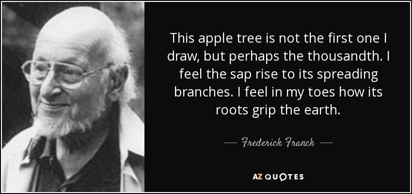 This apple tree is not the first one I draw, but perhaps the thousandth. I feel the sap rise to its spreading branches. I feel in my toes how its roots grip the earth. - Frederick Franck