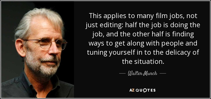 This applies to many film jobs, not just editing: half the job is doing the job, and the other half is finding ways to get along with people and tuning yourself in to the delicacy of the situation. - Walter Murch