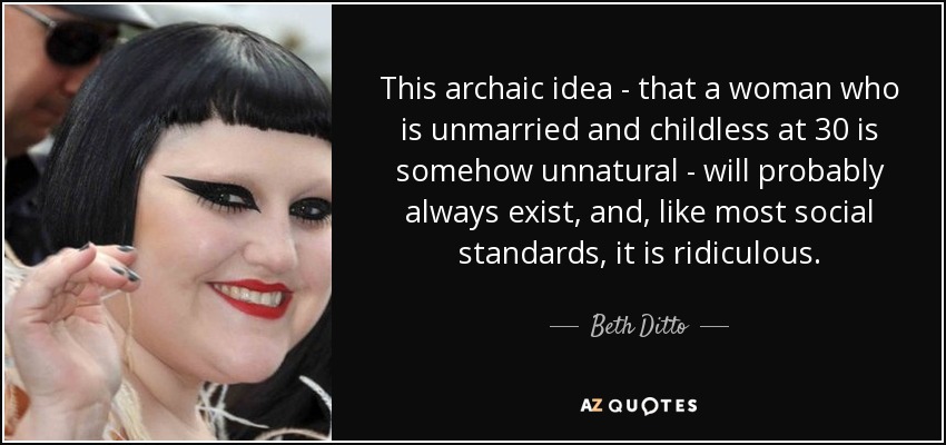 This archaic idea - that a woman who is unmarried and childless at 30 is somehow unnatural - will probably always exist, and, like most social standards, it is ridiculous. - Beth Ditto