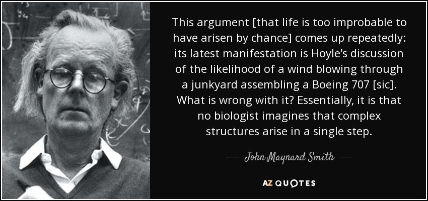 This argument [that life is too improbable to have arisen by chance] comes up repeatedly: its latest manifestation is Hoyle's discussion of the likelihood of a wind blowing through a junkyard assembling a Boeing 707 [sic]. What is wrong with it? Essentially, it is that no biologist imagines that complex structures arise in a single step. - John Maynard Smith