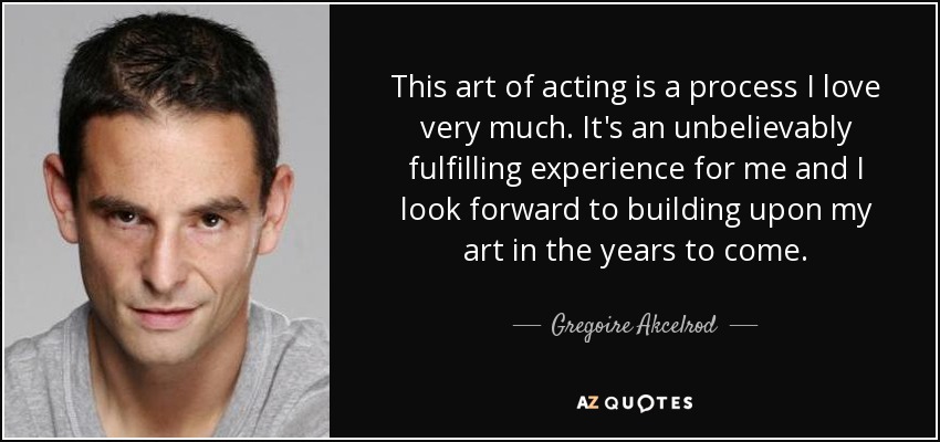 This art of acting is a process I love very much. It's an unbelievably fulfilling experience for me and I look forward to building upon my art in the years to come. - Gregoire Akcelrod
