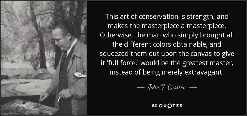 This art of conservation is strength, and makes the masterpiece a masterpiece. Otherwise, the man who simply brought all the different colors obtainable, and squeezed them out upon the canvas to give it 'full force,' would be the greatest master, instead of being merely extravagant. - John F. Carlson