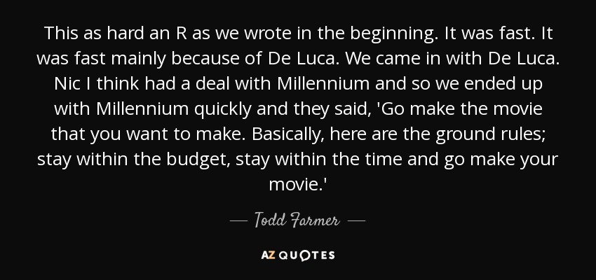 This as hard an R as we wrote in the beginning. It was fast. It was fast mainly because of De Luca. We came in with De Luca. Nic I think had a deal with Millennium and so we ended up with Millennium quickly and they said, 'Go make the movie that you want to make. Basically, here are the ground rules; stay within the budget, stay within the time and go make your movie.' - Todd Farmer