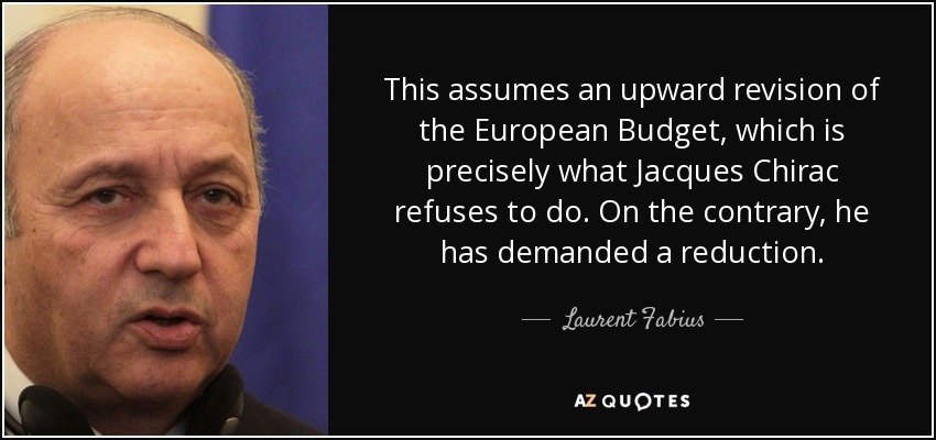 This assumes an upward revision of the European Budget, which is precisely what Jacques Chirac refuses to do. On the contrary, he has demanded a reduction. - Laurent Fabius