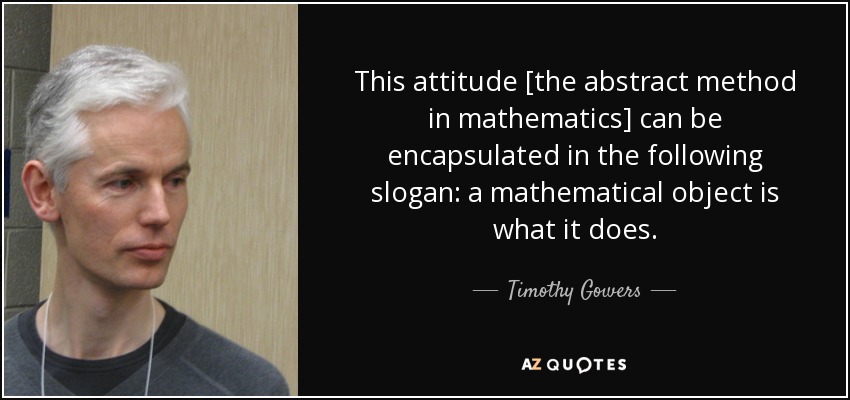 This attitude [the abstract method in mathematics] can be encapsulated in the following slogan: a mathematical object is what it does. - Timothy Gowers