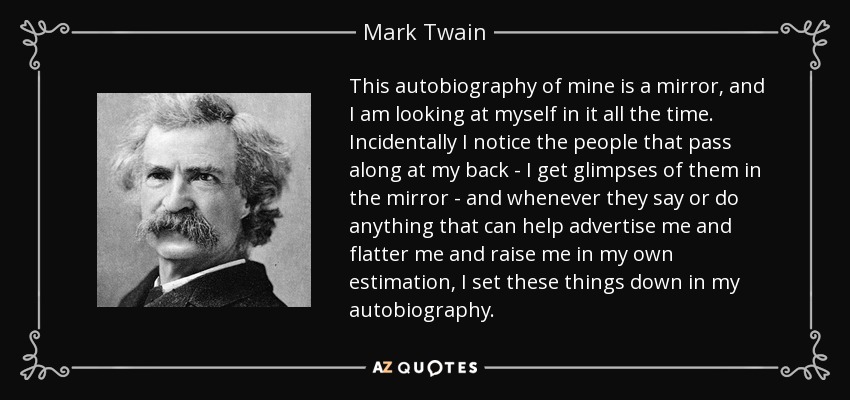 This autobiography of mine is a mirror, and I am looking at myself in it all the time. Incidentally I notice the people that pass along at my back - I get glimpses of them in the mirror - and whenever they say or do anything that can help advertise me and flatter me and raise me in my own estimation, I set these things down in my autobiography. - Mark Twain