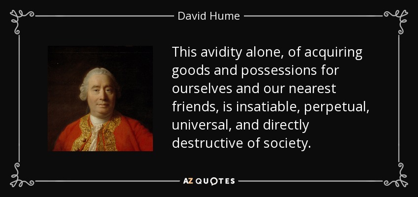 This avidity alone, of acquiring goods and possessions for ourselves and our nearest friends, is insatiable, perpetual, universal, and directly destructive of society. - David Hume
