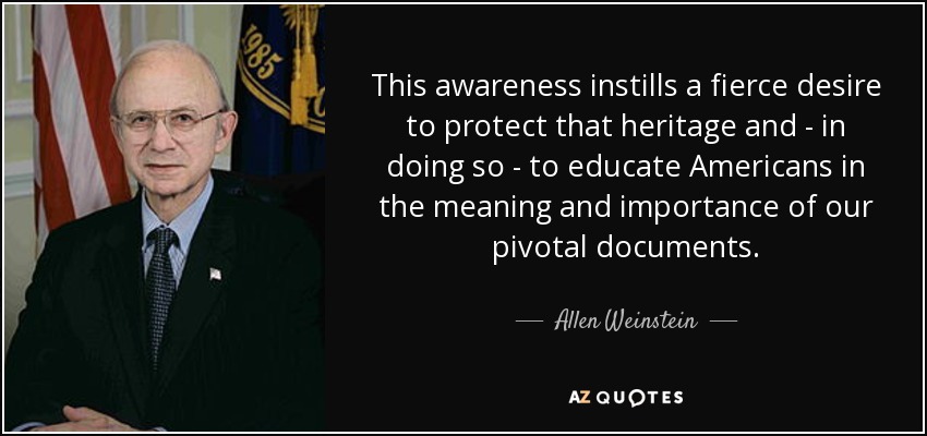 This awareness instills a fierce desire to protect that heritage and - in doing so - to educate Americans in the meaning and importance of our pivotal documents. - Allen Weinstein