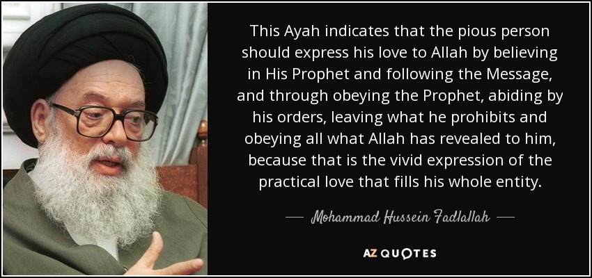 This Ayah indicates that the pious person should express his love to Allah by believing in His Prophet and following the Message, and through obeying the Prophet, abiding by his orders, leaving what he prohibits and obeying all what Allah has revealed to him, because that is the vivid expression of the practical love that fills his whole entity. - Mohammad Hussein Fadlallah