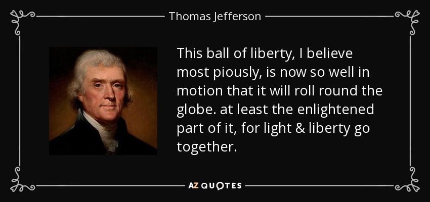 This ball of liberty, I believe most piously, is now so well in motion that it will roll round the globe. at least the enlightened part of it, for light & liberty go together. - Thomas Jefferson