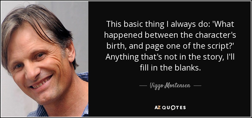 This basic thing I always do: 'What happened between the character's birth, and page one of the script?' Anything that's not in the story, I'll fill in the blanks. - Viggo Mortensen