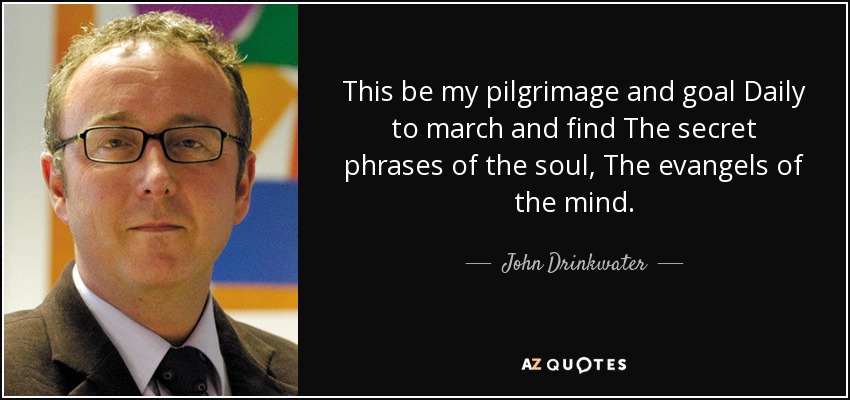 This be my pilgrimage and goal Daily to march and find The secret phrases of the soul, The evangels of the mind. - John Drinkwater