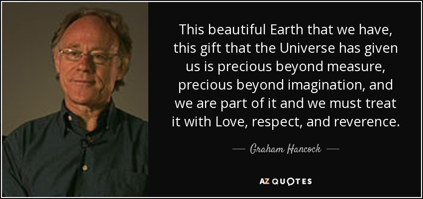 This beautiful Earth that we have, this gift that the Universe has given us is precious beyond measure, precious beyond imagination, and we are part of it and we must treat it with Love, respect, and reverence. - Graham Hancock