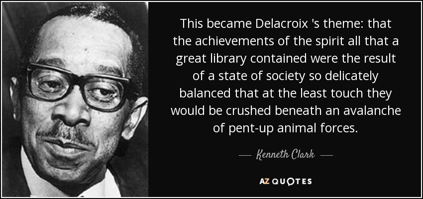 This became Delacroix 's theme: that the achievements of the spirit all that a great library contained were the result of a state of society so delicately balanced that at the least touch they would be crushed beneath an avalanche of pent-up animal forces. - Kenneth Clark
