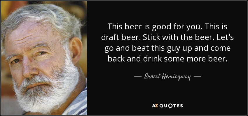 This beer is good for you. This is draft beer. Stick with the beer. Let's go and beat this guy up and come back and drink some more beer. - Ernest Hemingway