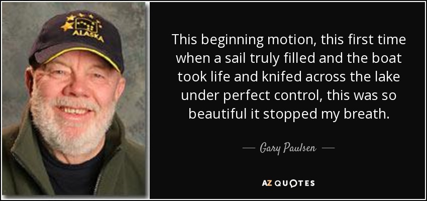 This beginning motion, this first time when a sail truly filled and the boat took life and knifed across the lake under perfect control, this was so beautiful it stopped my breath. - Gary Paulsen
