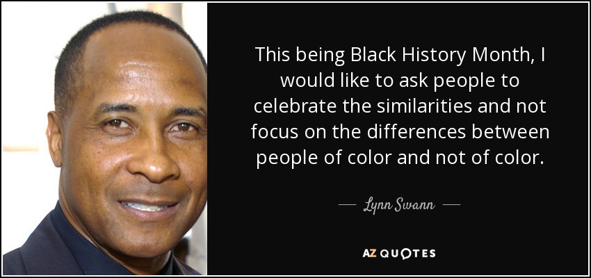 This being Black History Month, I would like to ask people to celebrate the similarities and not focus on the differences between people of color and not of color. - Lynn Swann