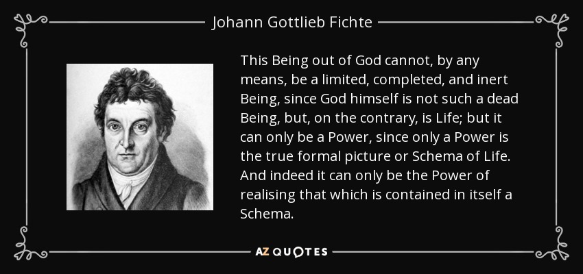 This Being out of God cannot, by any means, be a limited, completed, and inert Being, since God himself is not such a dead Being, but, on the contrary, is Life; but it can only be a Power, since only a Power is the true formal picture or Schema of Life. And indeed it can only be the Power of realising that which is contained in itself a Schema. - Johann Gottlieb Fichte